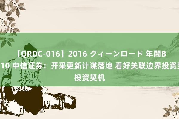 【QRDC-016】2016 クィーンロード 年間BEST10 中信证券：开采更新计谋落地 看好关联边界投资契机