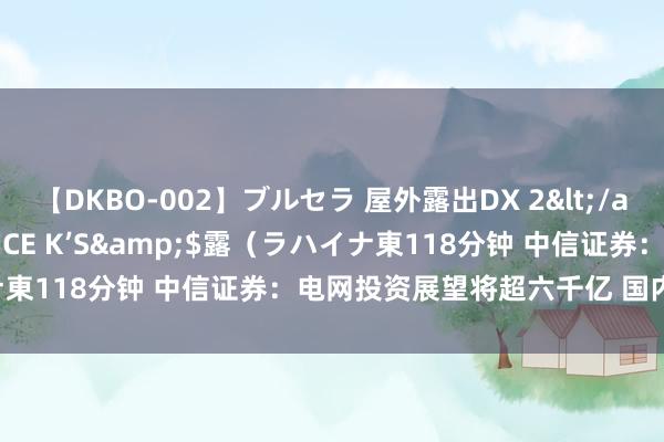 【DKBO-002】ブルセラ 屋外露出DX 2</a>2006-03-16OFFICE K’S&$露（ラハイナ東118分钟 中信证券：电网投资展望将超六千亿 国内需求捏续向好