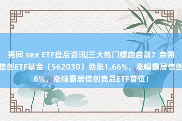 男同 sex ETF盘后资讯|三大热门螺旋启动？京朔方一字涨停！信创ETF基金（562030）劲涨1.66%，涨幅霸居信创竞品ETF首位！