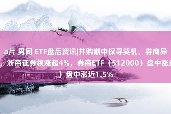 a片 男同 ETF盘后资讯|并购潮中探寻契机，券商异动拉升，浙商证券领涨超4%，券商ETF（512000）盘中涨近1.5%