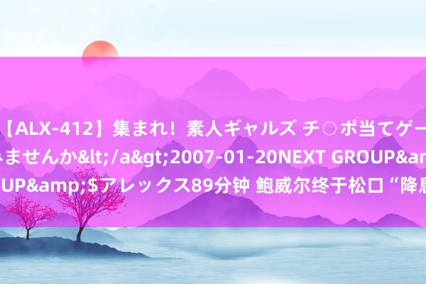 【ALX-412】集まれ！素人ギャルズ チ○ポ当てゲームで賞金稼いでみませんか</a>2007-01-20NEXT GROUP&$アレックス89分钟 鲍威尔终于松口“降息”，背刺特朗普？