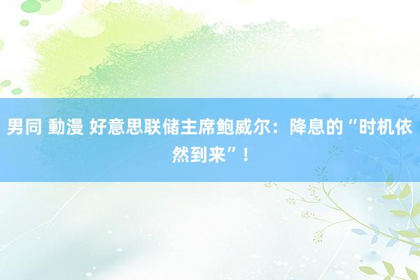 男同 動漫 好意思联储主席鲍威尔：降息的“时机依然到来”！