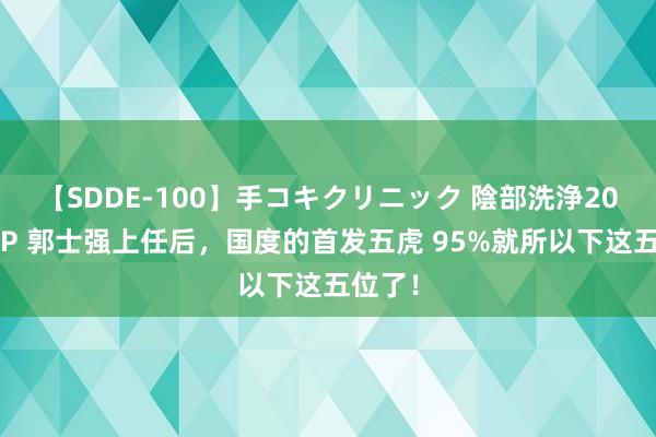 【SDDE-100】手コキクリニック 陰部洗浄20連発SP 郭士强上任后，国度的首发五虎 95%就所以下这五位了！