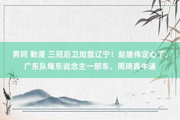 男同 動漫 三冠后卫加盟辽宁！赵继伟定心了，广东队每东说念主一部车，周琦真牛逼