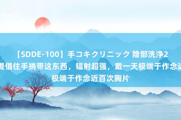 【SDDE-100】手コキクリニック 陰部洗浄20連発SP 提倡住手捎带这东西，辐射超强，戴一天极端于作念近百次胸片