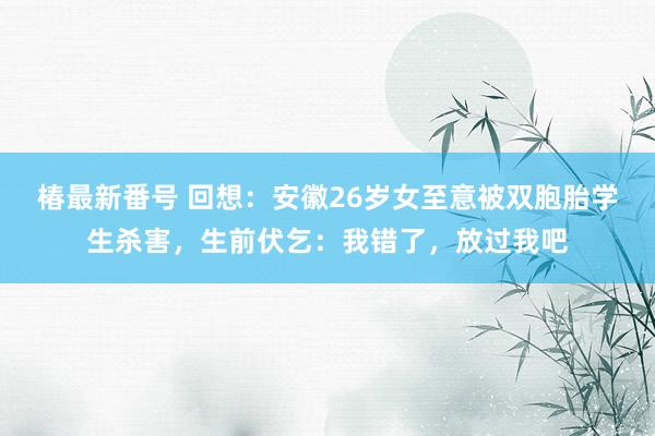 椿最新番号 回想：安徽26岁女至意被双胞胎学生杀害，生前伏乞：我错了，放过我吧