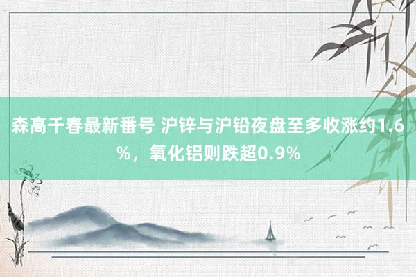 森高千春最新番号 沪锌与沪铅夜盘至多收涨约1.6%，氧化铝则跌超0.9%