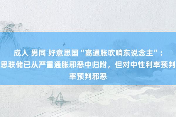 成人 男同 好意思国“高通胀吹哨东说念主”：好意思联储已从严重通胀邪恶中归附，但对中性利率预判邪恶