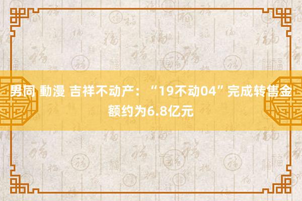 男同 動漫 吉祥不动产：“19不动04”完成转售金额约为6.8亿元