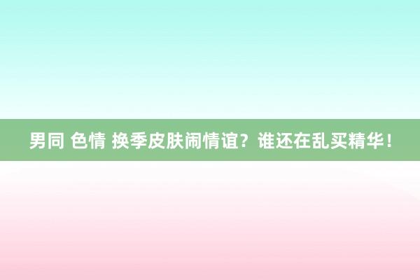 男同 色情 换季皮肤闹情谊？谁还在乱买精华！