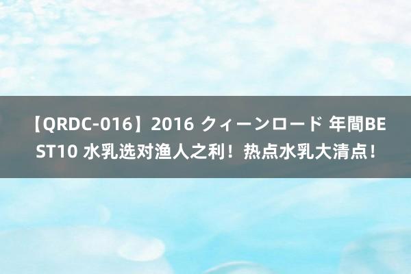 【QRDC-016】2016 クィーンロード 年間BEST10 水乳选对渔人之利！热点水乳大清点！