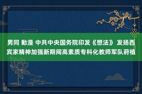 男同 動漫 中共中央国务院印发《想法》 发扬西宾家精神加强新期间高素质专科化教师军队莳植