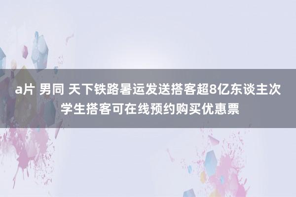 a片 男同 天下铁路暑运发送搭客超8亿东谈主次 学生搭客可在线预约购买优惠票