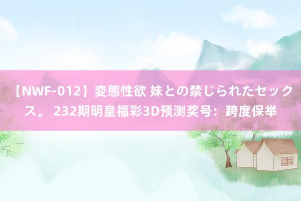 【NWF-012】変態性欲 妹との禁じられたセックス。 232期明皇福彩3D预测奖号：跨度保举