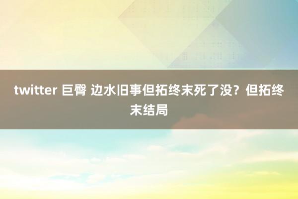 twitter 巨臀 边水旧事但拓终末死了没？但拓终末结局