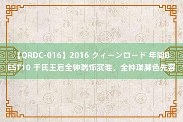 【QRDC-016】2016 クィーンロード 年間BEST10 于氏王后全钟瑞饰演谁，全钟瑞脚色先容