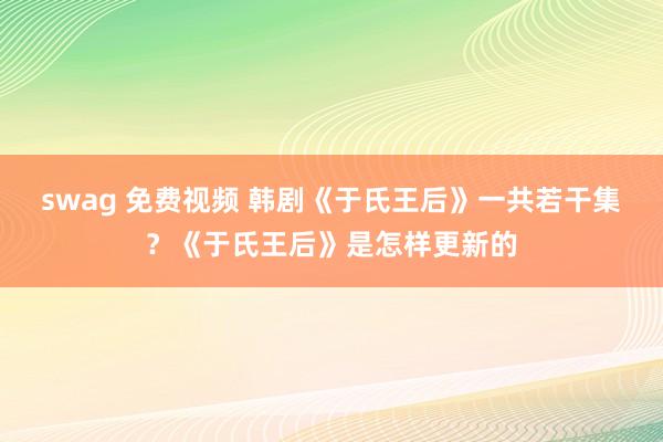 swag 免费视频 韩剧《于氏王后》一共若干集？《于氏王后》是怎样更新的