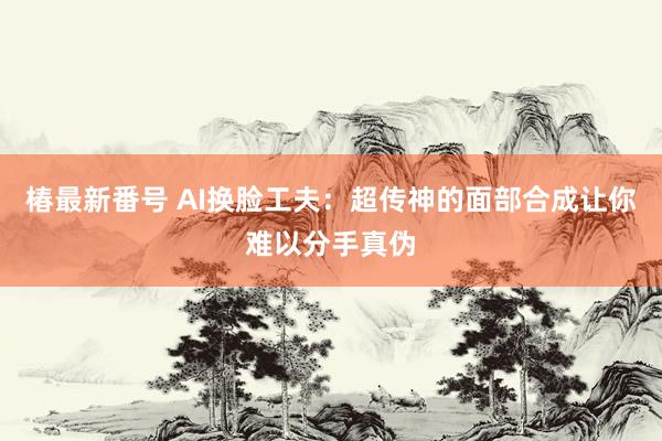 椿最新番号 AI换脸工夫：超传神的面部合成让你难以分手真伪