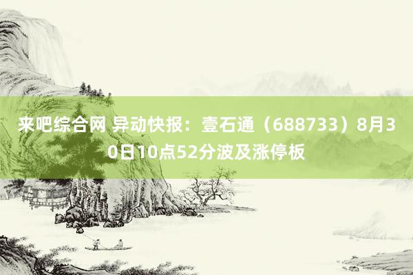 来吧综合网 异动快报：壹石通（688733）8月30日10点52分波及涨停板