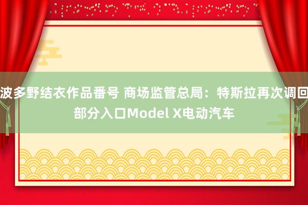 波多野结衣作品番号 商场监管总局：特斯拉再次调回部分入口Model X电动汽车