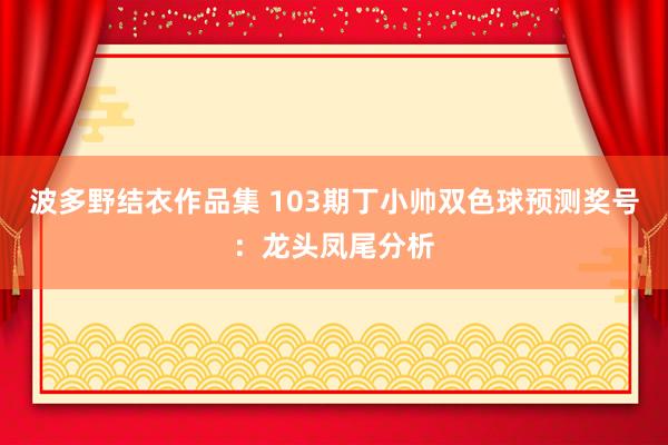 波多野结衣作品集 103期丁小帅双色球预测奖号：龙头凤尾分析