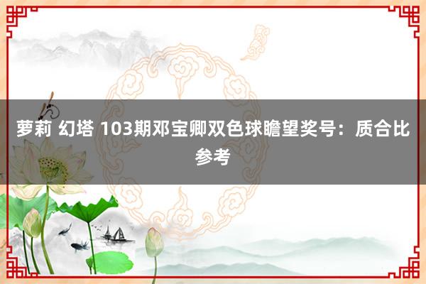 萝莉 幻塔 103期邓宝卿双色球瞻望奖号：质合比参考