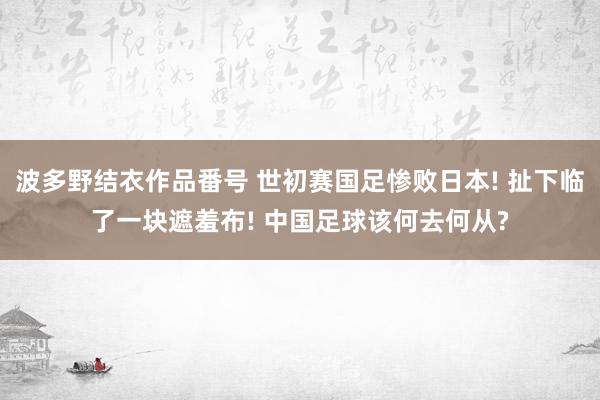 波多野结衣作品番号 世初赛国足惨败日本! 扯下临了一块遮羞布! 中国足球该何去何从?