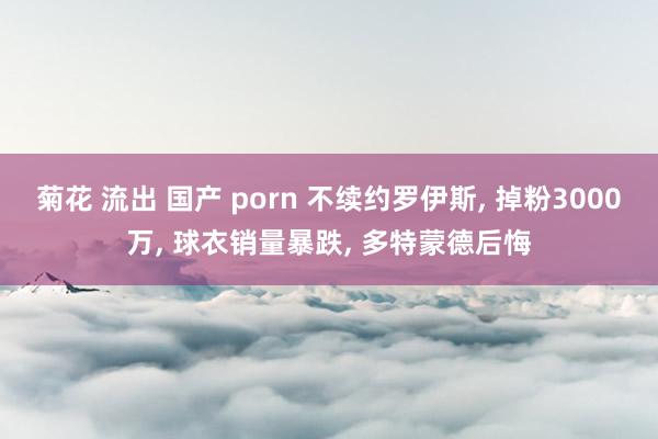 菊花 流出 国产 porn 不续约罗伊斯， 掉粉3000万， 球衣销量暴跌， 多特蒙德后悔