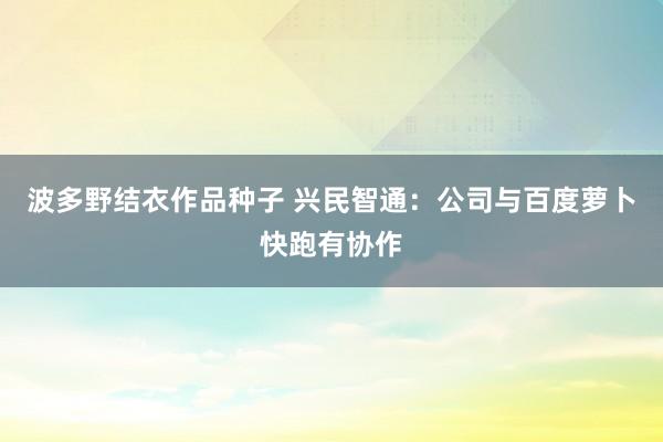 波多野结衣作品种子 兴民智通：公司与百度萝卜快跑有协作