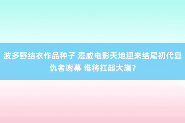 波多野结衣作品种子 漫威电影天地迎来结尾初代复仇者谢幕 谁将扛起大旗？