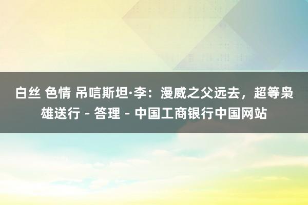 白丝 色情 吊唁斯坦·李：漫威之父远去，超等枭雄送行－答理－中国工商银行中国网站