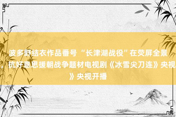 波多野结衣作品番号 “长津湖战役”在荧屏全景张开，抗好意思援朝战争题材电视剧《冰雪尖刀连》央视开播