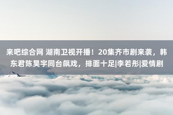 来吧综合网 湖南卫视开播！20集齐市剧来袭，韩东君陈昊宇同台飙戏，排面十足|李若彤|爱情剧