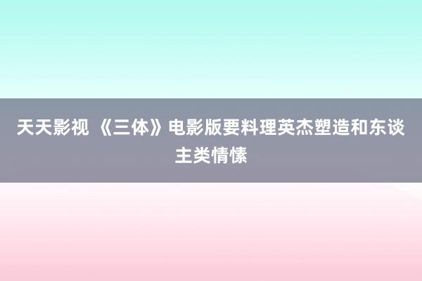 天天影视 《三体》电影版要料理英杰塑造和东谈主类情愫