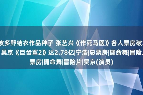 波多野结衣作品种子 张艺兴《作死马医》各人票房破3亿好意思元，吴京《巨齿鲨2》达2.78亿|宁浩|总票房|攞命舞|冒险片|吴京(演员)