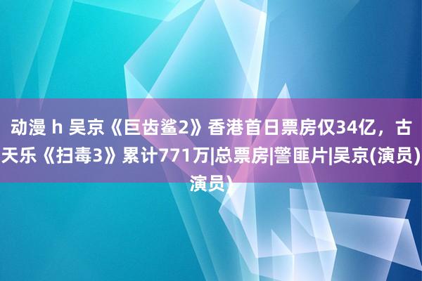 动漫 h 吴京《巨齿鲨2》香港首日票房仅34亿，古天乐《扫毒3》累计771万|总票房|警匪片|吴京(演员)