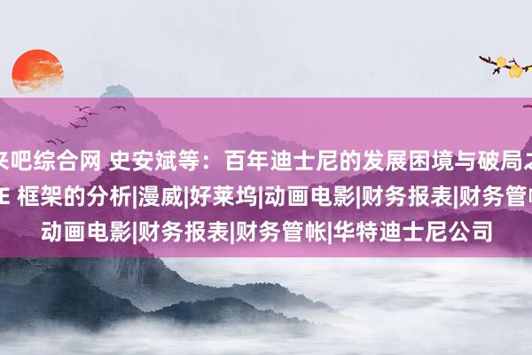 来吧综合网 史安斌等：百年迪士尼的发展困境与破局之说念：基于 PASTE 框架的分析|漫威|好莱坞|动画电影|财务报表|财务管帐|华特迪士尼公司