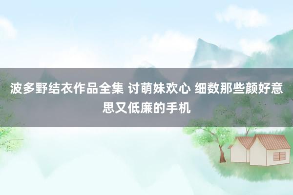 波多野结衣作品全集 讨萌妹欢心 细数那些颜好意思又低廉的手机