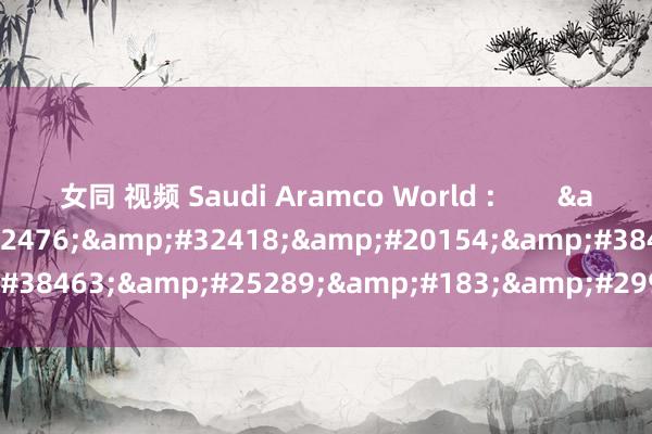 女同 视频 Saudi Aramco World :        &#32593;&#32476;&#32418;&#20154;&#38463;&#25289;&#183;&#29926;&#24093;