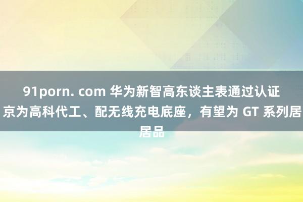 91porn. com 华为新智高东谈主表通过认证：京为高科代工、配无线充电底座，有望为 GT 系列居品