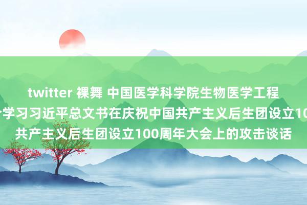 twitter 裸舞 中国医学科学院生物医学工程筹商所整体蚁合后生连合学习习近平总文书在庆祝中国共产主义后生团设立100周年大会上的攻击谈话