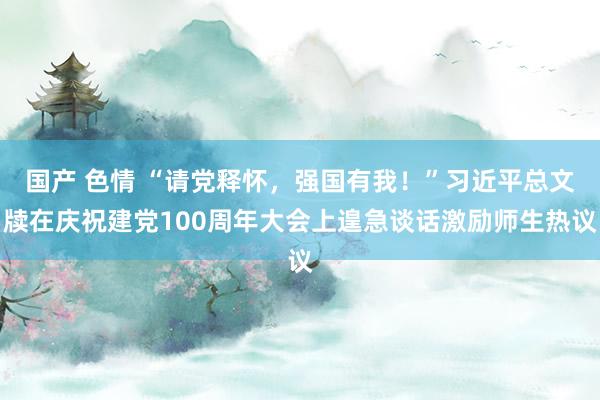 国产 色情 “请党释怀，强国有我！”习近平总文牍在庆祝建党100周年大会上遑急谈话激励师生热议