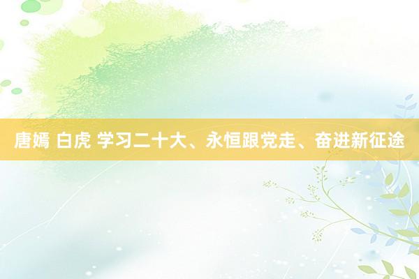 唐嫣 白虎 学习二十大、永恒跟党走、奋进新征途