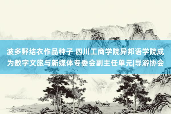 波多野结衣作品种子 四川工商学院异邦语学院成为数字文旅与新媒体专委会副主任单元|导游协会