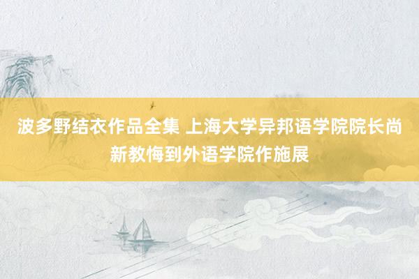 波多野结衣作品全集 上海大学异邦语学院院长尚新教悔到外语学院作施展