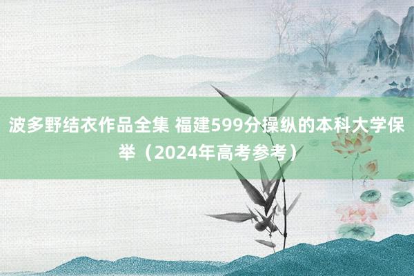 波多野结衣作品全集 福建599分操纵的本科大学保举（2024年高考参考）