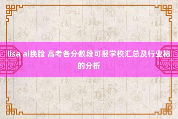 lisa ai换脸 高考各分数段可报学校汇总及行业标的分析