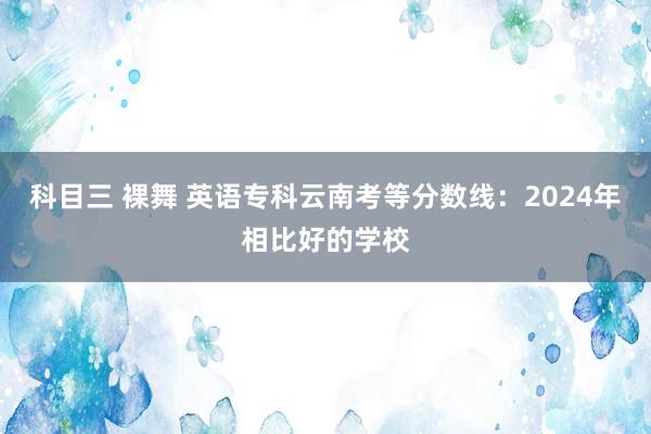 科目三 裸舞 英语专科云南考等分数线：2024年相比好的学校