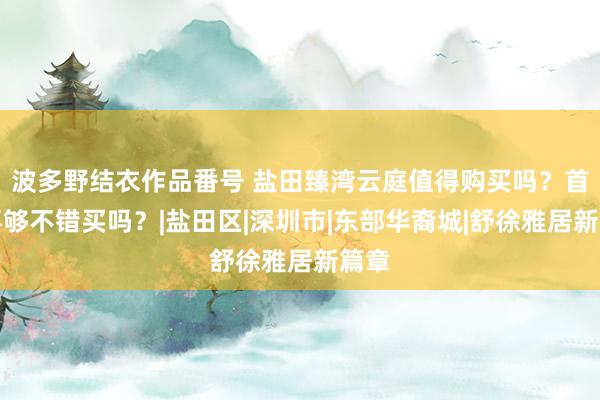 波多野结衣作品番号 盐田臻湾云庭值得购买吗？首付不够不错买吗？|盐田区|深圳市|东部华裔城|舒徐雅居新篇章