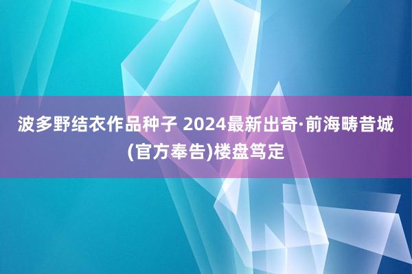 波多野结衣作品种子 2024最新出奇·前海畴昔城(官方奉告)楼盘笃定